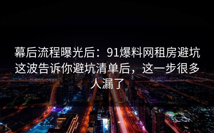幕后流程曝光后：91爆料网租房避坑这波告诉你避坑清单后，这一步很多人漏了