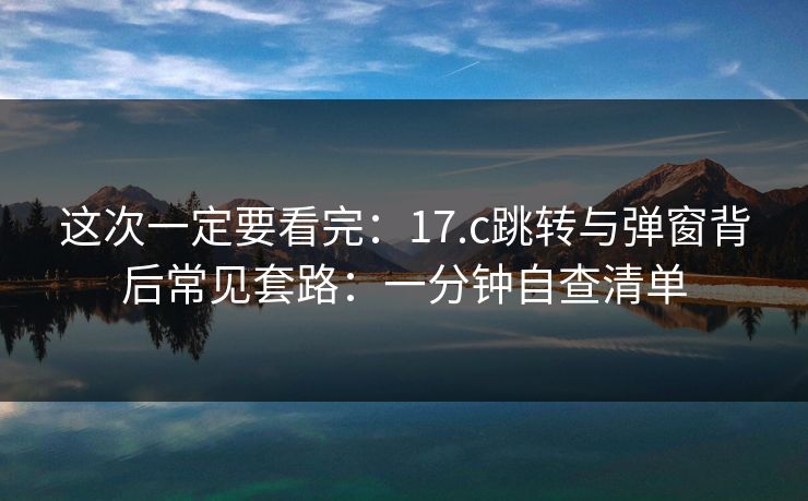 这次一定要看完：17.c跳转与弹窗背后常见套路：一分钟自查清单