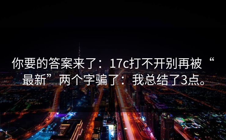 你要的答案来了：17c打不开别再被“最新”两个字骗了：我总结了3点。