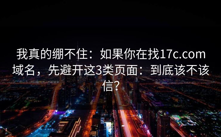 我真的绷不住：如果你在找17c.com域名，先避开这3类页面：到底该不该信？